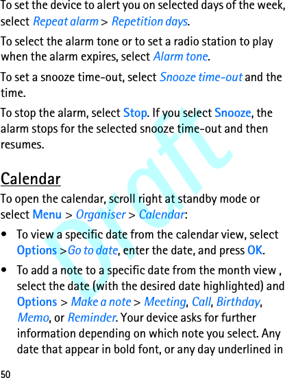 Draft50To set the device to alert you on selected days of the week, select Repeat alarm &gt; Repetition days.To select the alarm tone or to set a radio station to play when the alarm expires, select Alarm tone. To set a snooze time-out, select Snooze time-out and the time.To stop the alarm, select Stop. If you select Snooze, the alarm stops for the selected snooze time-out and then resumes.CalendarTo open the calendar, scroll right at standby mode or select Menu &gt; Organiser &gt; Calendar:• To view a specific date from the calendar view, select Options &gt;Go to date, enter the date, and press OK.• To add a note to a specific date from the month view , select the date (with the desired date highlighted) and Options &gt; Make a note &gt; Meeting, Call, Birthday, Memo, or Reminder. Your device asks for further information depending on which note you select. Any date that appear in bold font, or any day underlined in 