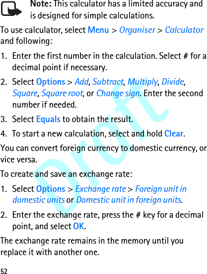 Draft52Note: This calculator has a limited accuracy and is designed for simple calculations.To use calculator, select Menu &gt; Organiser &gt; Calculator and following:1. Enter the first number in the calculation. Select # for a decimal point if necessary.2. Select Options &gt; Add, Subtract, Multiply, Divide, Square, Square root, or Change sign. Enter the second number if needed.3. Select Equals to obtain the result. 4. To start a new calculation, select and hold Clear.You can convert foreign currency to domestic currency, or vice versa. To create and save an exchange rate:1. Select Options &gt; Exchange rate &gt; Foreign unit in domestic units or Domestic unit in foreign units.2. Enter the exchange rate, press the # key for a decimal point, and select OK. The exchange rate remains in the memory until you replace it with another one. 