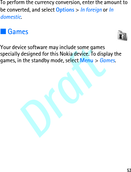 Draft53To perform the currency conversion, enter the amount to be converted, and select Options &gt; In foreign or In domestic.■GamesYour device software may include some games specially designed for this Nokia device. To display the games, in the standby mode, select Menu &gt; Games.