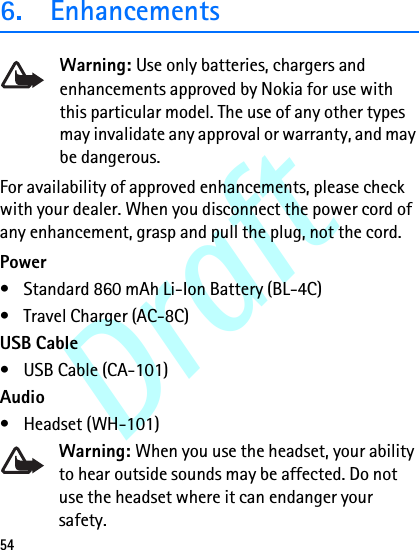 Draft546. EnhancementsWarning: Use only batteries, chargers and enhancements approved by Nokia for use with this particular model. The use of any other types may invalidate any approval or warranty, and may be dangerous.For availability of approved enhancements, please check with your dealer. When you disconnect the power cord of any enhancement, grasp and pull the plug, not the cord.Power• Standard 860 mAh Li-Ion Battery (BL-4C)• Travel Charger (AC-8C)USB Cable• USB Cable (CA-101)Audio• Headset (WH-101)Warning: When you use the headset, your ability to hear outside sounds may be affected. Do not use the headset where it can endanger your safety. 