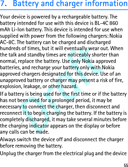 Draft557. Battery and charger informationYour device is powered by a rechargeable battery. The battery intended for use with this device is BL-4C 860 mAh Li-Ion battery. This device is intended for use when supplied with power from the following chargers: Nokia AC-8C. The battery can be charged and discharged hundreds of times, but it will eventually wear out. When the talk and standby times are noticeably shorter than normal, replace the battery. Use only Nokia approved batteries, and recharge your battery only with Nokia approved chargers designated for this device. Use of an unapproved battery or charger may present a risk of fire, explosion, leakage, or other hazard.If a battery is being used for the first time or if the battery has not been used for a prolonged period, it may be necessary to connect the charger, then disconnect and reconnect it to begin charging the battery. If the battery is completely discharged, it may take several minutes before the charging indicator appears on the display or before any calls can be made.Always switch the device off and disconnect the charger before removing the battery.Unplug the charger from the electrical plug and the device 