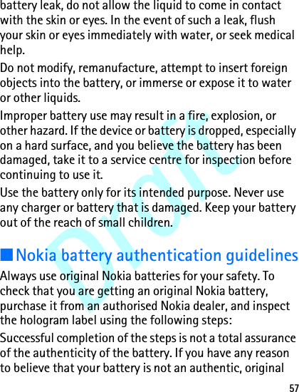 Draft57battery leak, do not allow the liquid to come in contact with the skin or eyes. In the event of such a leak, flush your skin or eyes immediately with water, or seek medical help.Do not modify, remanufacture, attempt to insert foreign objects into the battery, or immerse or expose it to water or other liquids.Improper battery use may result in a fire, explosion, or other hazard. If the device or battery is dropped, especially on a hard surface, and you believe the battery has been damaged, take it to a service centre for inspection before continuing to use it.Use the battery only for its intended purpose. Never use any charger or battery that is damaged. Keep your battery out of the reach of small children.■Nokia battery authentication guidelinesAlways use original Nokia batteries for your safety. To check that you are getting an original Nokia battery, purchase it from an authorised Nokia dealer, and inspect the hologram label using the following steps:Successful completion of the steps is not a total assurance of the authenticity of the battery. If you have any reason to believe that your battery is not an authentic, original 