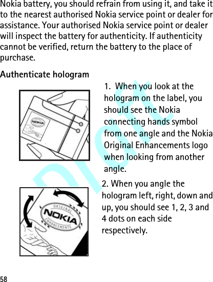 Draft58Nokia battery, you should refrain from using it, and take it to the nearest authorised Nokia service point or dealer for assistance. Your authorised Nokia service point or dealer will inspect the battery for authenticity. If authenticity cannot be verified, return the battery to the place of purchase.Authenticate hologram1.  When you look at the hologram on the label, you should see the Nokia connecting hands symbol from one angle and the Nokia Original Enhancements logo when looking from another angle.2. When you angle the hologram left, right, down and up, you should see 1, 2, 3 and 4 dots on each side respectively.