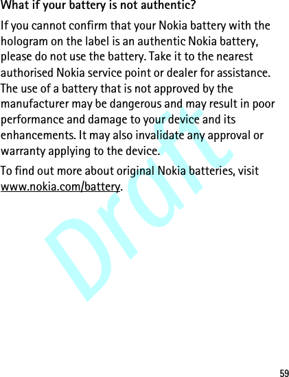 Draft59What if your battery is not authentic?If you cannot confirm that your Nokia battery with the hologram on the label is an authentic Nokia battery, please do not use the battery. Take it to the nearest authorised Nokia service point or dealer for assistance. The use of a battery that is not approved by the manufacturer may be dangerous and may result in poor performance and damage to your device and its enhancements. It may also invalidate any approval or warranty applying to the device.To find out more about original Nokia batteries, visit www.nokia.com/battery.