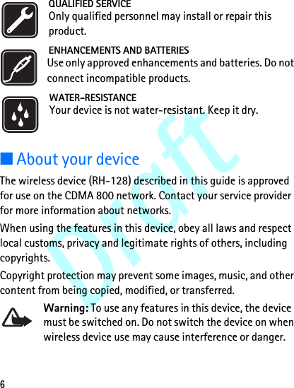 Draft6QUALIFIED SERVICEOnly qualified personnel may install or repair this product.ENHANCEMENTS AND BATTERIESUse only approved enhancements and batteries. Do not connect incompatible products.WATER-RESISTANCEYour device is not water-resistant. Keep it dry.■About your deviceThe wireless device (RH-128) described in this guide is approved for use on the CDMA 800 network. Contact your service provider for more information about networks.When using the features in this device, obey all laws and respect local customs, privacy and legitimate rights of others, including copyrights. Copyright protection may prevent some images, music, and other content from being copied, modified, or transferred.Warning: To use any features in this device, the device must be switched on. Do not switch the device on when wireless device use may cause interference or danger.