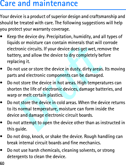 Draft60Care and maintenanceYour device is a product of superior design and craftsmanship and should be treated with care. The following suggestions will help you protect your warranty coverage.• Keep the device dry. Precipitation, humidity, and all types of liquids or moisture can contain minerals that will corrode electronic circuits. If your device does get wet, remove the battery, and allow the device to dry completely before replacing it.• Do not use or store the device in dusty, dirty areas. Its moving parts and electronic components can be damaged.• Do not store the device in hot areas. High temperatures can shorten the life of electronic devices, damage batteries, and warp or melt certain plastics.• Do not store the device in cold areas. When the device returns to its normal temperature, moisture can form inside the device and damage electronic circuit boards.• Do not attempt to open the device other than as instructed in this guide.• Do not drop, knock, or shake the device. Rough handling can break internal circuit boards and fine mechanics.• Do not use harsh chemicals, cleaning solvents, or strong detergents to clean the device.