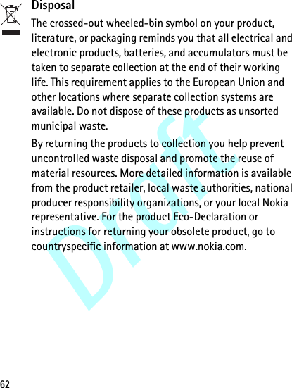 Draft62DisposalThe crossed-out wheeled-bin symbol on your product, literature, or packaging reminds you that all electrical and electronic products, batteries, and accumulators must be taken to separate collection at the end of their working life. This requirement applies to the European Union and other locations where separate collection systems are available. Do not dispose of these products as unsorted municipal waste.By returning the products to collection you help prevent uncontrolled waste disposal and promote the reuse of material resources. More detailed information is available from the product retailer, local waste authorities, national producer responsibility organizations, or your local Nokia representative. For the product Eco-Declaration or instructions for returning your obsolete product, go to countryspecific information at www.nokia.com.