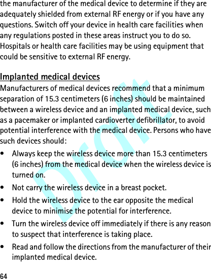 Draft64the manufacturer of the medical device to determine if they are adequately shielded from external RF energy or if you have any questions. Switch off your device in health care facilities when any regulations posted in these areas instruct you to do so. Hospitals or health care facilities may be using equipment that could be sensitive to external RF energy.Implanted medical devicesManufacturers of medical devices recommend that a minimum separation of 15.3 centimeters (6 inches) should be maintained between a wireless device and an implanted medical device, such as a pacemaker or implanted cardioverter defibrillator, to avoid potential interference with the medical device. Persons who have such devices should:• Always keep the wireless device more than 15.3 centimeters (6 inches) from the medical device when the wireless device is turned on.• Not carry the wireless device in a breast pocket.• Hold the wireless device to the ear opposite the medical device to minimise the potential for interference.• Turn the wireless device off immediately if there is any reason to suspect that interference is taking place.• Read and follow the directions from the manufacturer of their implanted medical device.