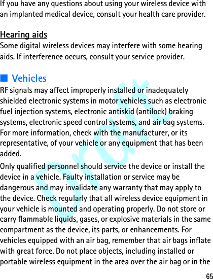 Draft65If you have any questions about using your wireless device with an implanted medical device, consult your health care provider. Hearing aidsSome digital wireless devices may interfere with some hearing aids. If interference occurs, consult your service provider.■VehiclesRF signals may affect improperly installed or inadequately shielded electronic systems in motor vehicles such as electronic fuel injection systems, electronic antiskid (antilock) braking systems, electronic speed control systems, and air bag systems. For more information, check with the manufacturer, or its representative, of your vehicle or any equipment that has been added.Only qualified personnel should service the device or install the device in a vehicle. Faulty installation or service may be dangerous and may invalidate any warranty that may apply to the device. Check regularly that all wireless device equipment in your vehicle is mounted and operating properly. Do not store or carry flammable liquids, gases, or explosive materials in the same compartment as the device, its parts, or enhancements. For vehicles equipped with an air bag, remember that air bags inflate with great force. Do not place objects, including installed or portable wireless equipment in the area over the air bag or in the 