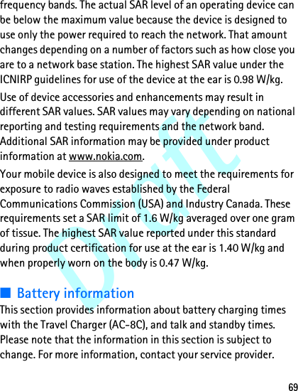 Draft69frequency bands. The actual SAR level of an operating device can be below the maximum value because the device is designed to use only the power required to reach the network. That amount changes depending on a number of factors such as how close you are to a network base station. The highest SAR value under the ICNIRP guidelines for use of the device at the ear is 0.98 W/kg.Use of device accessories and enhancements may result in different SAR values. SAR values may vary depending on national reporting and testing requirements and the network band. Additional SAR information may be provided under product information at www.nokia.com.Your mobile device is also designed to meet the requirements for exposure to radio waves established by the Federal Communications Commission (USA) and Industry Canada. These requirements set a SAR limit of 1.6 W/kg averaged over one gram of tissue. The highest SAR value reported under this standard during product certification for use at the ear is 1.40 W/kg and when properly worn on the body is 0.47 W/kg.■Battery informationThis section provides information about battery charging times with the Travel Charger (AC-8C), and talk and standby times. Please note that the information in this section is subject to change. For more information, contact your service provider.