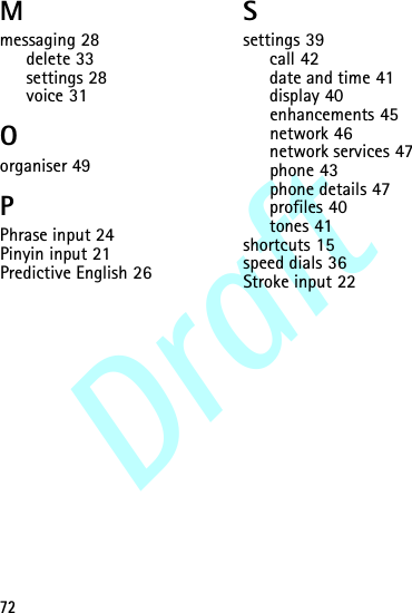 Draft72Mmessaging 28delete 33settings 28voice 31Oorganiser 49PPhrase input 24Pinyin input 21Predictive English 26Ssettings 39call 42date and time 41display 40enhancements 45network 46network services 47phone 43phone details 47profiles 40tones 41shortcuts 15speed dials 36Stroke input 22