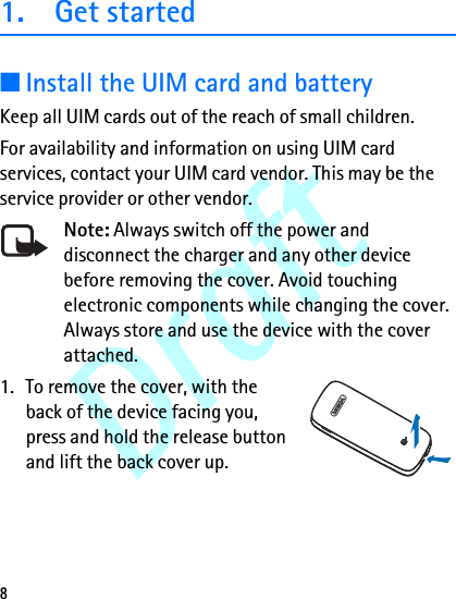 Draft81. Get started■Install the UIM card and batteryKeep all UIM cards out of the reach of small children.For availability and information on using UIM card services, contact your UIM card vendor. This may be the service provider or other vendor.Note: Always switch off the power and disconnect the charger and any other device before removing the cover. Avoid touching electronic components while changing the cover. Always store and use the device with the cover attached.1. To remove the cover, with the back of the device facing you, press and hold the release button and lift the back cover up.