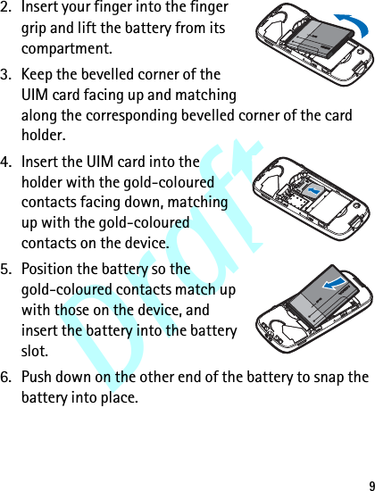 Draft92. Insert your finger into the finger grip and lift the battery from its compartment.3. Keep the bevelled corner of the UIM card facing up and matching along the corresponding bevelled corner of the card holder.4. Insert the UIM card into the holder with the gold-coloured contacts facing down, matching up with the gold-coloured contacts on the device.5. Position the battery so the gold-coloured contacts match up with those on the device, and insert the battery into the battery slot.6. Push down on the other end of the battery to snap the battery into place.