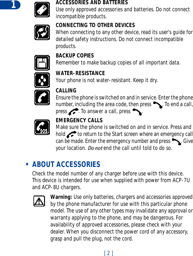 [ 2 ]1ACCESSORIES AND BATTERIESUse only approved accessories and batteries. Do not connect incompatible products.CONNECTING TO OTHER DEVICESWhen connecting to any other device, read its user&apos;s guide for detailed safety instructions. Do not connect incompatible products.BACKUP COPIESRemember to make backup copies of all important data.WATER-RESISTANCEYour phone is not water-resistant. Keep it dry.CALLINGEnsure the phone is switched on and in service. Enter the phone number, including the area code, then press  . To end a call, press  . To answer a call, press  .EMERGENCY CALLSMake sure the phone is switched on and in service. Press and hold   to return to the Start screen where an emergency call can be made. Enter the emergency number and press  . Give your location. Do not end the call until told to do so. • ABOUT ACCESSORIESCheck the model number of any charger before use with this device. This device is intended for use when supplied with power from ACP-7U and ACP-8U chargers.Warning: Use only batteries, chargers and accessories approved by the phone manufacturer for use with this particular phone model. The use of any other types may invalidate any approval or warranty applying to the phone, and may be dangerous. For availability of approved accessories, please check with your dealer. When you disconnect the power cord of any accessory, grasp and pull the plug, not the cord.