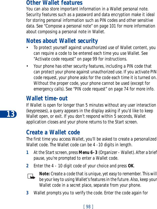 13[ 98 ]Other Wallet featuresYou can also store important information in a Wallet personal note. Security features such as a password and data encryption make it ideal for storing personal information such as PIN codes and other sensitive data. See “Compose a personal note” on page 101 for more information about composing a personal note in Wallet.Notes about Wallet security• To protect yourself against unauthorized use of Wallet content, you can require a code to be entered each time you use Wallet. See “Activate code request” on page 99 for instructions.• Your phone has other security features, including a PIN code that can protect your phone against unauthorized use. If you activate PIN code request, your phone asks for the code each time it is turned on. Without the proper code, your phone cannot be used (except for emergency calls). See “PIN code request” on page 74 for more info.Wallet time-outIf Wallet is open for longer than 5 minutes without any user interaction (keypresses), a query appears in the display asking if you’d like to keep Wallet open, or exit. If you don’t respond within 5 seconds, Wallet application closes and your phone returns to the Start screen.Create a Wallet codeThe first time you access Wallet, you’ll be asked to create a personalized Wallet code. The Wallet code can be 4 -10 digits in length.1At the Start screen, press Menu 6-3 (Organizer - Wallet). After a brief pause, you’re prompted to enter a Wallet code.2Enter the 4 - 10 digit code of your choice and press OK.Note: Create a code that is unique, yet easy to remember. This will be your key to using Wallet’s features in the future. Also, keep your Wallet code in a secret place, separate from your phone.3Wallet prompts you to verify the code. Enter the code again for 