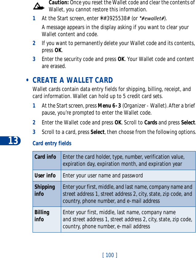 13[ 100 ]Caution: Once you reset the Wallet code and clear the contents of Wallet, you cannot restore this information.1At the Start screen, enter *#3925538# (or *#ewallet#).A message appears in the display asking if you want to clear your Wallet content and code.2If you want to permanently delete your Wallet code and its contents, press OK.3Enter the security code and press OK. Your Wallet code and content are erased. • CREATE A WALLET CARDWallet cards contain data entry fields for shipping, billing, receipt, and card information. Wallet can hold up to 5 credit card sets.1At the Start screen, press Menu 6-3 (Organizer - Wallet). After a brief pause, you’re prompted to enter the Wallet code.2Enter the Wallet code and press OK. Scroll to Cards and press Select.3Scroll to a card, press Select, then choose from the following options.Card entry fieldsCard info Enter the card holder, type, number, verification value, expiration day, expiration month, and expiration year User info Enter your user name and passwordShipping info Enter your first, middle, and last name, company name and street address 1, street address 2, city, state, zip code, and country, phone number, and e-mail addressBilling info Enter your first, middle, last name, company name and street address 1, street address 2, city, state, zip code, country, phone number, e-mail address