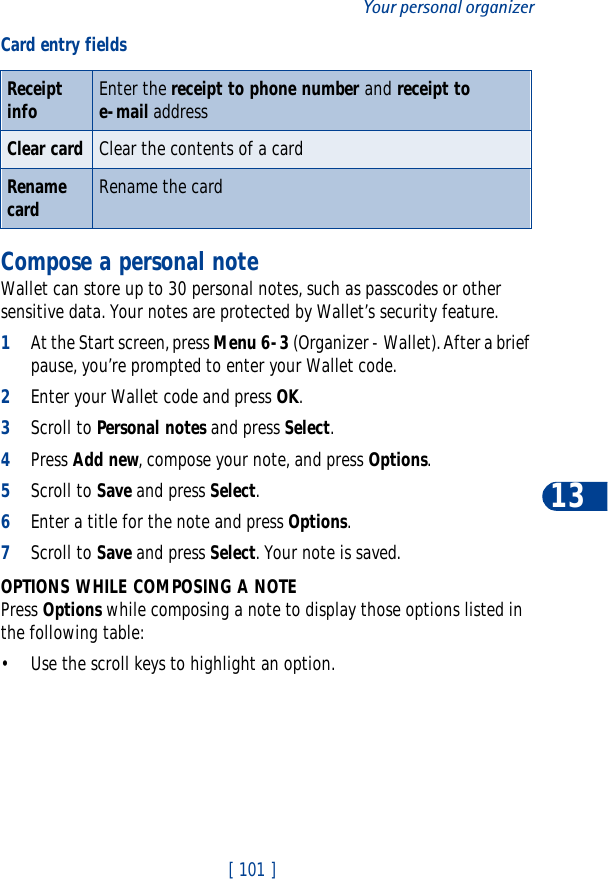 [ 101 ]Your personal organizer13Compose a personal noteWallet can store up to 30 personal notes, such as passcodes or other sensitive data. Your notes are protected by Wallet’s security feature.1At the Start screen, press Menu 6-3 (Organizer - Wallet). After a brief pause, you’re prompted to enter your Wallet code.2Enter your Wallet code and press OK.3Scroll to Personal notes and press Select.4Press Add new, compose your note, and press Options.5Scroll to Save and press Select.6Enter a title for the note and press Options.7Scroll to Save and press Select. Your note is saved.OPTIONS WHILE COMPOSING A NOTEPress Options while composing a note to display those options listed in the following table:• Use the scroll keys to highlight an option.Receipt info Enter the receipt to phone number and receipt to e-mail addressClear card Clear the contents of a cardRenamecard Rename the cardCard entry fields