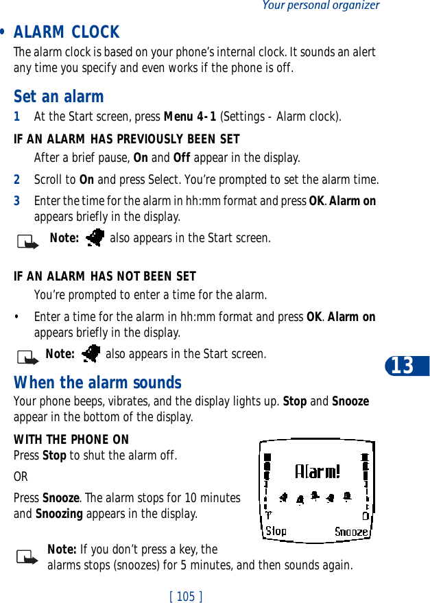 [ 105 ]Your personal organizer13 • ALARM CLOCKThe alarm clock is based on your phone’s internal clock. It sounds an alert any time you specify and even works if the phone is off.Set an alarm1At the Start screen, press Menu 4-1 (Settings - Alarm clock).IF AN ALARM HAS PREVIOUSLY BEEN SETAfter a brief pause, On and Off appear in the display.2Scroll to On and press Select. You’re prompted to set the alarm time.3Enter the time for the alarm in hh:mm format and press OK.Alarm onappears briefly in the display.Note:  also appears in the Start screen.IF AN ALARM HAS NOT BEEN SETYou’re prompted to enter a time for the alarm.• Enter a time for the alarm in hh:mm format and press OK.Alarm onappears briefly in the display.Note:  also appears in the Start screen.When the alarm soundsYour phone beeps, vibrates, and the display lights up. Stop and Snoozeappear in the bottom of the display.WITH THE PHONE ONPress Stop to shut the alarm off.ORPress Snooze. The alarm stops for 10 minutes and Snoozing appears in the display.Note: If you don’t press a key, the alarms stops (snoozes) for 5 minutes, and then sounds again.