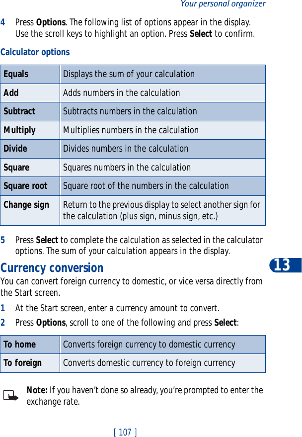 [ 107 ]Your personal organizer134Press Options. The following list of options appear in the display. Use the scroll keys to highlight an option. Press Select to confirm.5Press Select to complete the calculation as selected in the calculator options. The sum of your calculation appears in the display.Currency conversionYou can convert foreign currency to domestic, or vice versa directly from the Start screen.1At the Start screen, enter a currency amount to convert.2Press Options, scroll to one of the following and press Select:Note: If you haven’t done so already, you’re prompted to enter the exchange rate.Calculator optionsEquals Displays the sum of your calculationAdd Adds numbers in the calculationSubtract Subtracts numbers in the calculationMultiply Multiplies numbers in the calculationDivide Divides numbers in the calculationSquare Squares numbers in the calculationSquare root Square root of the numbers in the calculationChange sign Return to the previous display to select another sign for the calculation (plus sign, minus sign, etc.)To home Converts foreign currency to domestic currencyTo foreign Converts domestic currency to foreign currency