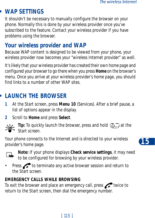 [ 115 ]The wireless Internet15 • WAP SETTINGSIt shouldn’t be necessary to manually configure the browser on your phone. Normally this is done by your wireless provider once you’ve subscribed to the feature. Contact your wireless provider if you have problems using the browser.Your wireless provider and WAPBecause WAP content is designed to be viewed from your phone, your wireless provider now becomes your “wireless Internet provider” as well.It’s likely that your wireless provider has created their own home page and configured your browser to go there when you press Home on the browser’s menu. Once you arrive at your wireless provider’s home page, you should find links to a number of other WAP sites. • LAUNCH THE BROWSER1At the Start screen, press Menu 10 (Services). After a brief pause, a list of options appear in the display.2Scroll to Home and press Select.Tip: To quickly launch the browser, press and hold   at the Start screen.Your phone connects to the Internet and is directed to your wireless provider’s home page.Note: If your phone displays Check service settings, it may need to be configured for browsing by your wireless provider.• Press   to terminate any active browser session and return to the Start screen.EMERGENCY CALLS WHILE BROWSINGTo exit the browser and place an emergency call, press   twice to return to the Start screen, then dial the emergency number.