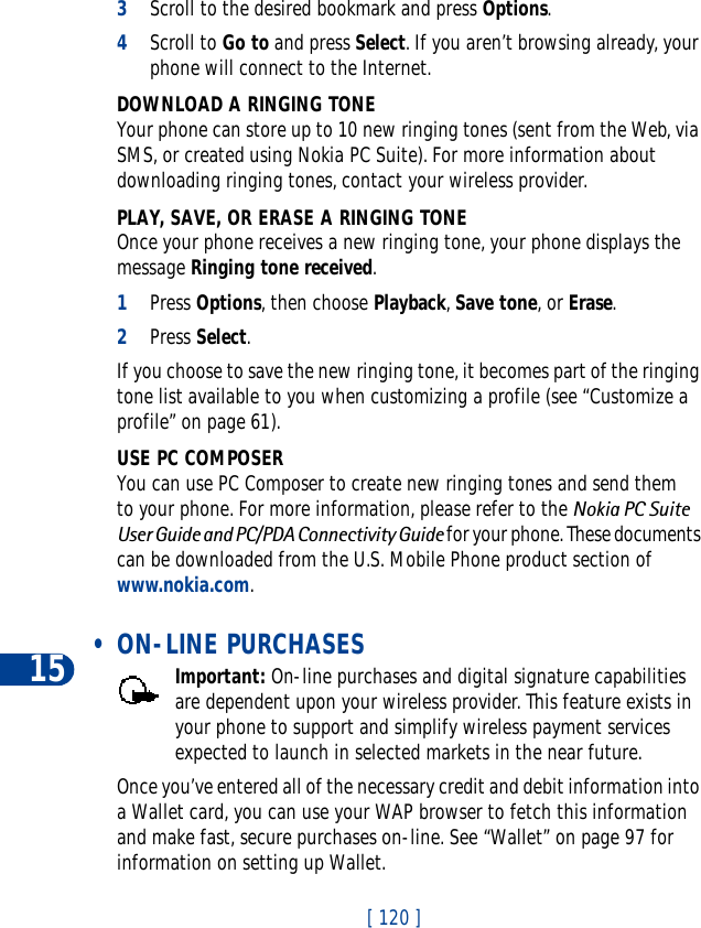 15[ 120 ]3Scroll to the desired bookmark and press Options.4Scroll to Go to and press Select. If you aren’t browsing already, your phone will connect to the Internet.DOWNLOAD A RINGING TONEYour phone can store up to 10 new ringing tones (sent from the Web, via SMS, or created using Nokia PC Suite). For more information about downloading ringing tones, contact your wireless provider.PLAY, SAVE, OR ERASE A RINGING TONEOnce your phone receives a new ringing tone, your phone displays the message Ringing tone received.1Press Options, then choose Playback,Save tone, or Erase.2Press Select.If you choose to save the new ringing tone, it becomes part of the ringing tone list available to you when customizing a profile (see “Customize a profile” on page 61).USE PC COMPOSERYou can use PC Composer to create new ringing tones and send them to your phone. For more information, please refer to the Nokia PC Suite User Guide and PC/PDA Connectivity Guide for your phone. These documents can be downloaded from the U.S. Mobile Phone product section of www.nokia.com. • ON-LINE PURCHASESImportant: On-line purchases and digital signature capabilities are dependent upon your wireless provider. This feature exists in your phone to support and simplify wireless payment services expected to launch in selected markets in the near future.Once you’ve entered all of the necessary credit and debit information into a Wallet card, you can use your WAP browser to fetch this information and make fast, secure purchases on-line. See “Wallet” on page 97 for information on setting up Wallet.