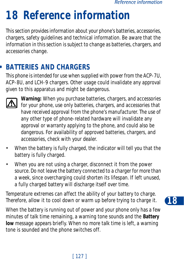 [ 127 ]Reference information1818 Reference informationThis section provides information about your phone’s batteries, accessories, chargers, safety guidelines and technical information. Be aware that the information in this section is subject to change as batteries, chargers, and accessories change. • BATTERIES AND CHARGERSThis phone is intended for use when supplied with power from the ACP-7U, ACP-8U, and LCH-9 chargers. Other usage could invalidate any approval given to this apparatus and might be dangerous.Warning: When you purchase batteries, chargers, and accessories for your phone, use only batteries, chargers, and accessories that have received approval from the phone’s manufacturer. The use of any other type of phone-related hardware will invalidate any approval or warranty applying to the phone, and could also be dangerous. For availability of approved batteries, chargers, and accessories, check with your dealer.• When the battery is fully charged, the indicator will tell you that the battery is fully charged.• When you are not using a charger, disconnect it from the power source. Do not leave the battery connected to a charger for more than a week, since overcharging could shorten its lifespan. If left unused, a fully charged battery will discharge itself over time.Temperature extremes can affect the ability of your battery to charge. Therefore, allow it to cool down or warm up before trying to charge it.When the battery is running out of power and your phone only has a few minutes of talk time remaining, a warning tone sounds and the Battery low message appears briefly. When no more talk time is left, a warning tone is sounded and the phone switches off.