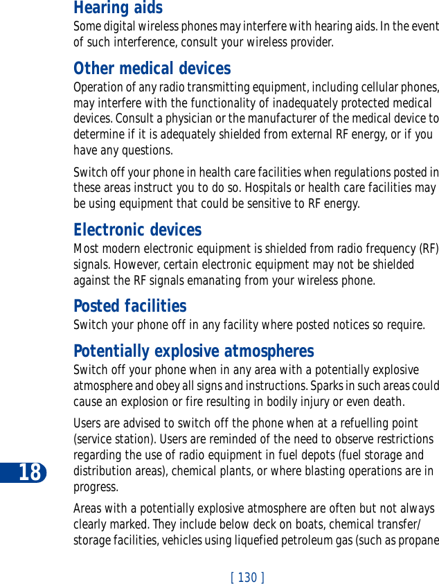 18[ 130 ]Hearing aidsSome digital wireless phones may interfere with hearing aids. In the event of such interference, consult your wireless provider.Other medical devicesOperation of any radio transmitting equipment, including cellular phones, may interfere with the functionality of inadequately protected medical devices. Consult a physician or the manufacturer of the medical device to determine if it is adequately shielded from external RF energy, or if you have any questions.Switch off your phone in health care facilities when regulations posted in these areas instruct you to do so. Hospitals or health care facilities may be using equipment that could be sensitive to RF energy.Electronic devicesMost modern electronic equipment is shielded from radio frequency (RF) signals. However, certain electronic equipment may not be shielded against the RF signals emanating from your wireless phone.Posted facilitiesSwitch your phone off in any facility where posted notices so require.Potentially explosive atmospheresSwitch off your phone when in any area with a potentially explosive atmosphere and obey all signs and instructions. Sparks in such areas could cause an explosion or fire resulting in bodily injury or even death.Users are advised to switch off the phone when at a refuelling point (service station). Users are reminded of the need to observe restrictions regarding the use of radio equipment in fuel depots (fuel storage and distribution areas), chemical plants, or where blasting operations are in progress.Areas with a potentially explosive atmosphere are often but not always clearly marked. They include below deck on boats, chemical transfer/storage facilities, vehicles using liquefied petroleum gas (such as propane 