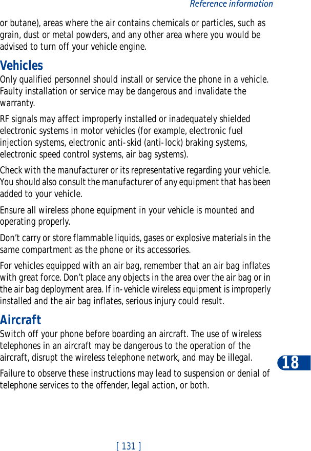 [ 131 ]Reference information18or butane), areas where the air contains chemicals or particles, such as grain, dust or metal powders, and any other area where you would be advised to turn off your vehicle engine.VehiclesOnly qualified personnel should install or service the phone in a vehicle. Faulty installation or service may be dangerous and invalidate the warranty.RF signals may affect improperly installed or inadequately shielded electronic systems in motor vehicles (for example, electronic fuel injection systems, electronic anti-skid (anti-lock) braking systems, electronic speed control systems, air bag systems).Check with the manufacturer or its representative regarding your vehicle. You should also consult the manufacturer of any equipment that has been added to your vehicle.Ensure all wireless phone equipment in your vehicle is mounted and operating properly.Don’t carry or store flammable liquids, gases or explosive materials in the same compartment as the phone or its accessories.For vehicles equipped with an air bag, remember that an air bag inflates with great force. Don’t place any objects in the area over the air bag or in the air bag deployment area. If in-vehicle wireless equipment is improperly installed and the air bag inflates, serious injury could result.AircraftSwitch off your phone before boarding an aircraft. The use of wireless telephones in an aircraft may be dangerous to the operation of the aircraft, disrupt the wireless telephone network, and may be illegal.Failure to observe these instructions may lead to suspension or denial of telephone services to the offender, legal action, or both.