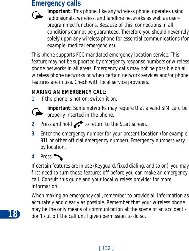 18[ 132 ]Emergency callsImportant: This phone, like any wireless phone, operates using radio signals, wireless, and landline networks as well as user-programmed functions. Because of this, connections in all conditions cannot be guaranteed. Therefore you should never rely solely upon any wireless phone for essential communications (for example, medical emergencies).This phone supports FCC mandated emergency location service. This feature may not be supported by emergency response numbers or wireless phone networks in all areas. Emergency calls may not be possible on all wireless phone networks or when certain network services and/or phone features are in use. Check with local service providers.MAKING AN EMERGENCY CALL:1If the phone is not on, switch it on.Important: Some networks may require that a valid SIM card be properly inserted in the phone.2Press and hold   to return to the Start screen.3Enter the emergency number for your present location (for example, 911 or other official emergency number). Emergency numbers vary by location.4Press .If certain features are in use (Keyguard, fixed dialing, and so on), you may first need to turn those features off before you can make an emergency call. Consult this guide and your local wireless provider for more information.When making an emergency call, remember to provide all information as accurately and clearly as possible. Remember that your wireless phone may be the only means of communication at the scene of an accident - don’t cut off the call until given permission to do so.