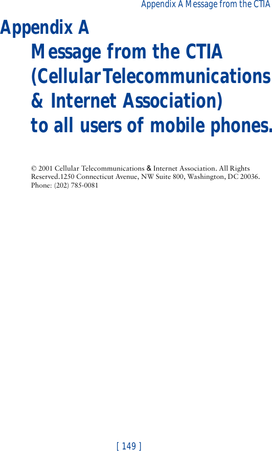 [ 149 ]Appendix A Message from the CTIA Appendix AMessage from the CTIA(Cellular Telecommunications &amp; Internet Association) to all users of mobile phones.© 2001 Cellular Telecommunications &amp; Internet Association. All Rights Reserved.1250 Connecticut Avenue, NW Suite 800, Washington, DC 20036. Phone: (202) 785-0081