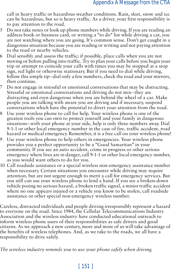 [ 151 ]Appendix A Message from the CTIA call in heavy traffic or hazardous weather conditions. Rain, sleet, snow and ice can be hazardous, but so is heavy traffic. As a driver, your first responsibility is to pay attention to the road.5 Do not take notes or look up phone numbers while driving. If you are reading an address book or business card, or writing a &quot;to do&quot; list while driving a car, you are not watching where you are going. It’s common sense. Don’t get caught in a dangerous situation because you are reading or writing and not paying attention to the road or nearby vehicles.6 Dial sensibly and assess the traffic; if possible, place calls when you are not moving or before pulling into traffic. Try to plan your calls before you begin your trip or attempt to coincide your calls with times you may be stopped at a stop sign, red light or otherwise stationary. But if you need to dial while driving, follow this simple tip--dial only a few numbers, check the road and your mirrors, then continue.7 Do not engage in stressful or emotional conversations that may be distracting. Stressful or emotional conversations and driving do not mix--they are distracting and even dangerous when you are behind the wheel of a car. Make people you are talking with aware you are driving and if necessary, suspend conversations which have the potential to divert your attention from the road.8 Use your wireless phone to call for help. Your wireless phone is one of the greatest tools you can own to protect yourself and your family in dangerous situations--with your phone at your side, help is only three numbers away. Dial 9-1-1 or other local emergency number in the case of fire, traffic accident, road hazard or medical emergency. Remember, it is a free call on your wireless phone!9 Use your wireless phone to help others in emergencies. Your wireless phone provides you a perfect opportunity to be a &quot;Good Samaritan&quot; in your community. If you see an auto accident, crime in progress or other serious emergency where lives are in danger, call 9-1-1 or other local emergency number, as you would want others to do for you.10 Call roadside assistance or a special wireless non-emergency assistance number when necessary. Certain situations you encounter while driving may require attention, but are not urgent enough to merit a call for emergency services. But you still can use your wireless phone to lend a hand. If you see a broken-down vehicle posing no serious hazard, a broken traffic signal, a minor traffic accident where no one appears injured or a vehicle you know to be stolen, call roadside assistance or other special non-emergency wireless number.Careless, distracted individuals and people driving irresponsibly represent a hazard to everyone on the road. Since 1984, the Cellular Telecommunications Industry Association and the wireless industry have conducted educational outreach to inform wireless phone users of their responsibilities as safe drivers and good citizens. As we approach a new century, more and more of us will take advantage of the benefits of wireless telephones. And, as we take to the roads, we all have a responsibility to drive safely.The wireless industry reminds you to use your phone safely when driving.