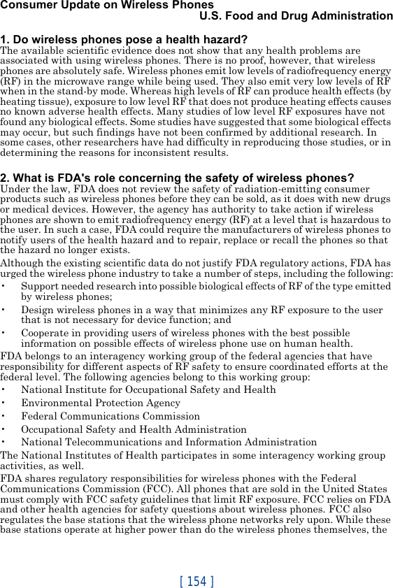 [ 154 ]Consumer Update on Wireless PhonesU.S. Food and Drug Administration1. Do wireless phones pose a health hazard?The available scientific evidence does not show that any health problems are associated with using wireless phones. There is no proof, however, that wireless phones are absolutely safe. Wireless phones emit low levels of radiofrequency energy (RF) in the microwave range while being used. They also emit very low levels of RF when in the stand-by mode. Whereas high levels of RF can produce health effects (by heating tissue), exposure to low level RF that does not produce heating effects causes no known adverse health effects. Many studies of low level RF exposures have not found any biological effects. Some studies have suggested that some biological effects may occur, but such findings have not been confirmed by additional research. In some cases, other researchers have had difficulty in reproducing those studies, or in determining the reasons for inconsistent results.2. What is FDA&apos;s role concerning the safety of wireless phones?Under the law, FDA does not review the safety of radiation-emitting consumer products such as wireless phones before they can be sold, as it does with new drugs or medical devices. However, the agency has authority to take action if wireless phones are shown to emit radiofrequency energy (RF) at a level that is hazardous to the user. In such a case, FDA could require the manufacturers of wireless phones to notify users of the health hazard and to repair, replace or recall the phones so that the hazard no longer exists.Although the existing scientific data do not justify FDA regulatory actions, FDA has urged the wireless phone industry to take a number of steps, including the following:• Support needed research into possible biological effects of RF of the type emitted by wireless phones;• Design wireless phones in a way that minimizes any RF exposure to the user that is not necessary for device function; and• Cooperate in providing users of wireless phones with the best possible information on possible effects of wireless phone use on human health.FDA belongs to an interagency working group of the federal agencies that have responsibility for different aspects of RF safety to ensure coordinated efforts at the federal level. The following agencies belong to this working group:• National Institute for Occupational Safety and Health• Environmental Protection Agency• Federal Communications Commission• Occupational Safety and Health Administration• National Telecommunications and Information AdministrationThe National Institutes of Health participates in some interagency working group activities, as well.FDA shares regulatory responsibilities for wireless phones with the Federal Communications Commission (FCC). All phones that are sold in the United States must comply with FCC safety guidelines that limit RF exposure. FCC relies on FDA and other health agencies for safety questions about wireless phones. FCC also regulates the base stations that the wireless phone networks rely upon. While these base stations operate at higher power than do the wireless phones themselves, the 