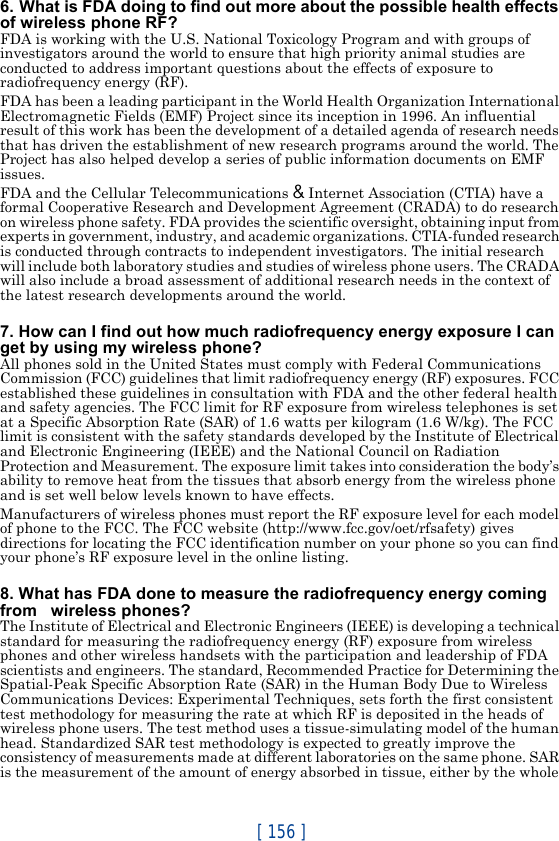 [ 156 ]6. What is FDA doing to find out more about the possible health effects of wireless phone RF?FDA is working with the U.S. National Toxicology Program and with groups of investigators around the world to ensure that high priority animal studies are conducted to address important questions about the effects of exposure to radiofrequency energy (RF).FDA has been a leading participant in the World Health Organization International Electromagnetic Fields (EMF) Project since its inception in 1996. An influential result of this work has been the development of a detailed agenda of research needs that has driven the establishment of new research programs around the world. The Project has also helped develop a series of public information documents on EMF issues.FDA and the Cellular Telecommunications &amp; Internet Association (CTIA) have a formal Cooperative Research and Development Agreement (CRADA) to do research on wireless phone safety. FDA provides the scientific oversight, obtaining input from experts in government, industry, and academic organizations. CTIA-funded research is conducted through contracts to independent investigators. The initial research will include both laboratory studies and studies of wireless phone users. The CRADA will also include a broad assessment of additional research needs in the context of the latest research developments around the world.7. How can I find out how much radiofrequency energy exposure I can get by using my wireless phone?All phones sold in the United States must comply with Federal Communications Commission (FCC) guidelines that limit radiofrequency energy (RF) exposures. FCC established these guidelines in consultation with FDA and the other federal health and safety agencies. The FCC limit for RF exposure from wireless telephones is set at a Specific Absorption Rate (SAR) of 1.6 watts per kilogram (1.6 W/kg). The FCC limit is consistent with the safety standards developed by the Institute of Electrical and Electronic Engineering (IEEE) and the National Council on Radiation Protection and Measurement. The exposure limit takes into consideration the body’s ability to remove heat from the tissues that absorb energy from the wireless phone and is set well below levels known to have effects.Manufacturers of wireless phones must report the RF exposure level for each model of phone to the FCC. The FCC website (http://www.fcc.gov/oet/rfsafety) gives directions for locating the FCC identification number on your phone so you can find your phone’s RF exposure level in the online listing.8. What has FDA done to measure the radiofrequency energy coming from   wireless phones?The Institute of Electrical and Electronic Engineers (IEEE) is developing a technical standard for measuring the radiofrequency energy (RF) exposure from wireless phones and other wireless handsets with the participation and leadership of FDA scientists and engineers. The standard, Recommended Practice for Determining the Spatial-Peak Specific Absorption Rate (SAR) in the Human Body Due to Wireless Communications Devices: Experimental Techniques, sets forth the first consistent test methodology for measuring the rate at which RF is deposited in the heads of wireless phone users. The test method uses a tissue-simulating model of the human head. Standardized SAR test methodology is expected to greatly improve the consistency of measurements made at different laboratories on the same phone. SAR is the measurement of the amount of energy absorbed in tissue, either by the whole 