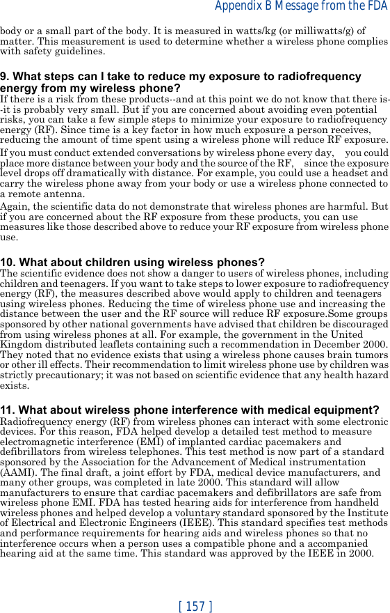 [ 157 ]Appendix B Message from the FDA body or a small part of the body. It is measured in watts/kg (or milliwatts/g) of matter. This measurement is used to determine whether a wireless phone complies with safety guidelines.9. What steps can I take to reduce my exposure to radiofrequency energy from my wireless phone?If there is a risk from these products--and at this point we do not know that there is--it is probably very small. But if you are concerned about avoiding even potential risks, you can take a few simple steps to minimize your exposure to radiofrequency energy (RF). Since time is a key factor in how much exposure a person receives, reducing the amount of time spent using a wireless phone will reduce RF exposure.If you must conduct extended conversations by wireless phone every day,     you could place more distance between your body and the source of the RF,     since the exposure level drops off dramatically with distance. For example, you could use a headset and carry the wireless phone away from your body or use a wireless phone connected to a remote antenna.Again, the scientific data do not demonstrate that wireless phones are harmful. But if you are concerned about the RF exposure from these products, you can use measures like those described above to reduce your RF exposure from wireless phone use.10. What about children using wireless phones?The scientific evidence does not show a danger to users of wireless phones, including children and teenagers. If you want to take steps to lower exposure to radiofrequency energy (RF), the measures described above would apply to children and teenagers using wireless phones. Reducing the time of wireless phone use and increasing the distance between the user and the RF source will reduce RF exposure.Some groups sponsored by other national governments have advised that children be discouraged from using wireless phones at all. For example, the government in the United Kingdom distributed leaflets containing such a recommendation in December 2000. They noted that no evidence exists that using a wireless phone causes brain tumors or other ill effects. Their recommendation to limit wireless phone use by children was strictly precautionary; it was not based on scientific evidence that any health hazard exists.11. What about wireless phone interference with medical equipment?Radiofrequency energy (RF) from wireless phones can interact with some electronic devices. For this reason, FDA helped develop a detailed test method to measure electromagnetic interference (EMI) of implanted cardiac pacemakers and defibrillators from wireless telephones. This test method is now part of a standard sponsored by the Association for the Advancement of Medical instrumentation (AAMI). The final draft, a joint effort by FDA, medical device manufacturers, and many other groups, was completed in late 2000. This standard will allow manufacturers to ensure that cardiac pacemakers and defibrillators are safe from wireless phone EMI. FDA has tested hearing aids for interference from handheld wireless phones and helped develop a voluntary standard sponsored by the Institute of Electrical and Electronic Engineers (IEEE). This standard specifies test methods and performance requirements for hearing aids and wireless phones so that no interference occurs when a person uses a compatible phone and a accompanied hearing aid at the same time. This standard was approved by the IEEE in 2000.