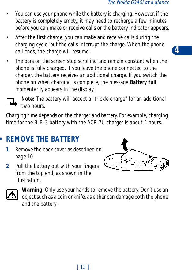 [ 13 ]The Nokia 6340i at a glance4• You can use your phone while the battery is charging. However, if the battery is completely empty, it may need to recharge a few minutes before you can make or receive calls or the battery indicator appears.• After the first charge, you can make and receive calls during the charging cycle, but the calls interrupt the charge. When the phone call ends, the charge will resume.• The bars on the screen stop scrolling and remain constant when the phone is fully charged. If you leave the phone connected to the charger, the battery receives an additional charge. If you switch the phone on when charging is complete, the message Battery fullmomentarily appears in the display.Note: The battery will accept a &quot;trickle charge&quot; for an additional two hours.Charging time depends on the charger and battery. For example, charging time for the BLB-3 battery with the ACP-7U charger is about 4 hours. • REMOVE THE BATTERY1Remove the back cover as described on page 10.2Pull the battery out with your fingers from the top end, as shown in the illustration.Warning: Only use your hands to remove the battery. Don’t use an object such as a coin or knife, as either can damage both the phone and the battery.