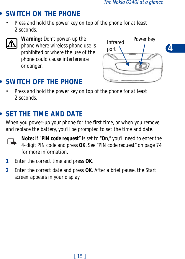 [ 15 ]The Nokia 6340i at a glance4 • SWITCH ON THE PHONE• Press and hold the power key on top of the phone for at least 2 seconds.Warning: Don’t power-up the phone where wireless phone use is prohibited or where the use of the phone could cause interference or danger. • SWITCH OFF THE PHONE• Press and hold the power key on top of the phone for at least 2 seconds. • SET THE TIME AND DATEWhen you power-up your phone for the first time, or when you remove and replace the battery, you’ll be prompted to set the time and date.Note: If “PIN code request” is set to “On,” you’ll need to enter the 4-digit PIN code and press OK. See “PIN code request” on page 74 for more information.1Enter the correct time and press OK.2Enter the correct date and press OK. After a brief pause, the Start screen appears in your display.Power keyInfraredport
