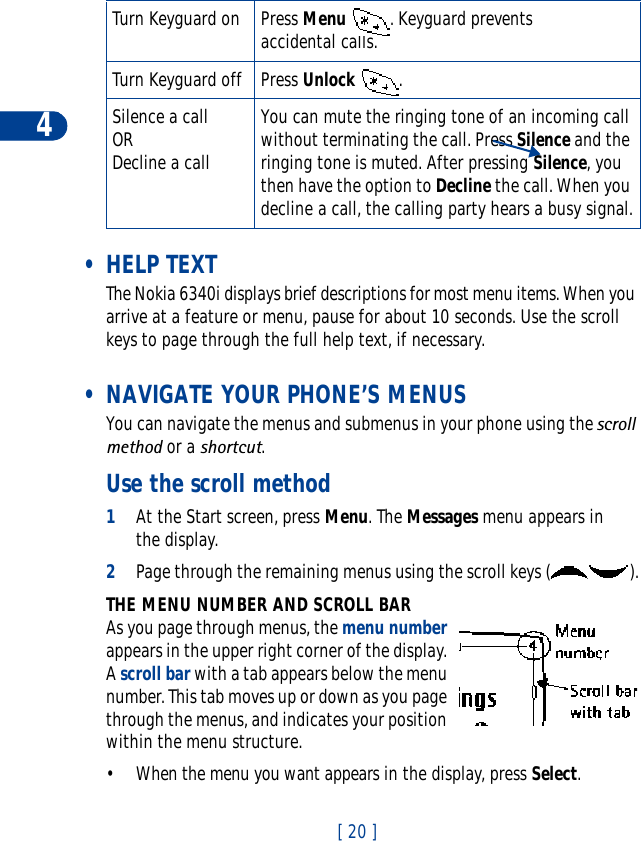 4[ 20 ] •HELP TEXTThe Nokia 6340i displays brief descriptions for most menu items. When you arrive at a feature or menu, pause for about 10 seconds. Use the scroll keys to page through the full help text, if necessary. • NAVIGATE YOUR PHONE’S MENUSYou can navigate the menus and submenus in your phone using the scroll method or a shortcut.Use the scroll method1At the Start screen, press Menu. The Messages menu appears in the display. 2Page through the remaining menus using the scroll keys ( ).THE MENU NUMBER AND SCROLL BARAs you page through menus, the menu numberappears in the upper right corner of the display. Ascroll bar with a tab appears below the menu number. This tab moves up or down as you page through the menus, and indicates your position within the menu structure.• When the menu you want appears in the display, press Select.Turn Keyguard on Press Menu  . Keyguard prevents accidental calls.Turn Keyguard off Press Unlock .Silence a callORDecline a callYou can mute the ringing tone of an incoming call without terminating the call. Press Silence and the ringing tone is muted. After pressing Silence, you then have the option to Decline the call. When you decline a call, the calling party hears a busy signal.