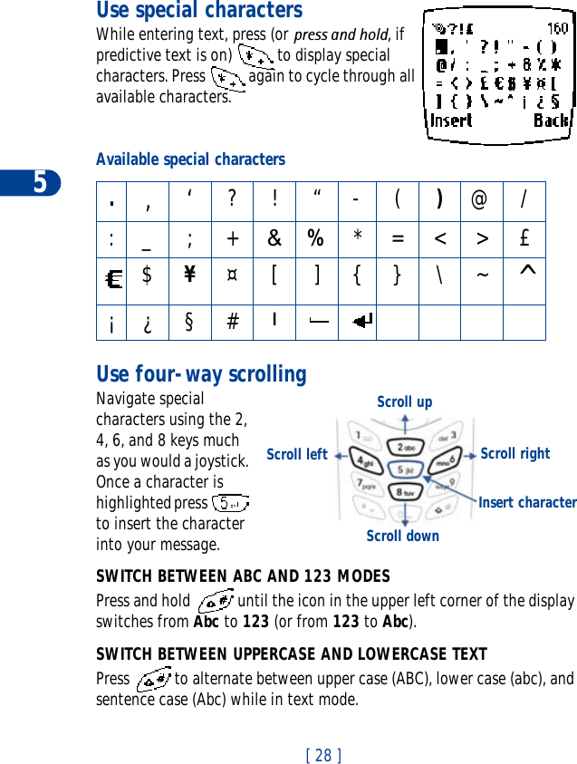 5[ 28 ]Use special charactersWhile entering text, press (or press and hold, if predictive text is on)   to display special characters. Press   again to cycle through all available characters.Use four-way scrollingNavigate special characters using the 2, 4, 6, and 8 keys much as you would a joystick. Once a character is highlighted press   to insert the character into your message.SWITCH BETWEEN ABC AND 123 MODESPress and hold  until the icon in the upper left corner of the display switches from Abc to 123 (or from 123 to Abc).SWITCH BETWEEN UPPERCASE AND LOWERCASE TEXTPress   to alternate between upper case (ABC), lower case (abc), and sentence case (Abc) while in text mode.Available special characters.,‘?!“-()@/:_ ; +&amp;%*=&lt;&gt;£$¥¤[]{}\~^¡¿§# lScroll upScroll rightScroll leftScroll downInsert character