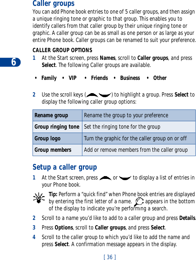 6[ 36 ]Caller groupsYou can add Phone book entries to one of 5 caller groups, and then assign a unique ringing tone or graphic to that group. This enables you to identify callers from that caller group by their unique ringing tone or graphic. A caller group can be as small as one person or as large as your entire Phone book. Caller groups can be renamed to suit your preference.CALLER GROUP OPTIONS1At the Start screen, press Names, scroll to Caller groups, and press Select. The following Caller groups are available. 2Use the scroll keys ( ) to highlight a group. Press Select todisplay the following caller group options:Setup a caller group1At the Start screen, press   or   to display a list of entries in your Phone book.Tip: Perform a “quick find” when Phone book entries are displayed by entering the first letter of a name.   appears in the bottom of the display to indicate you’re performing a search.2Scroll to a name you’d like to add to a caller group and press Details.3Press Options, scroll to Caller groups, and press Select.4Scroll to the caller group to which you’d like to add the name and press Select. A confirmation message appears in the display.•Family •VIP •Friends •Business •OtherRename group Rename the group to your preferenceGroup ringing tone Set the ringing tone for the groupGroup logo Turn the graphic for the caller group on or offGroup members Add or remove members from the caller group