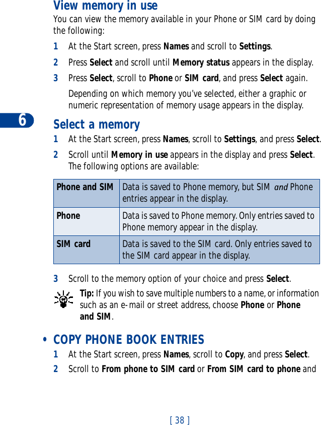 6[ 38 ]View memory in useYou can view the memory available in your Phone or SIM card by doing the following:1At the Start screen, press Names and scroll to Settings.2Press Select and scroll until Memory status appears in the display.3Press Select, scroll to Phone or SIM card, and press Select again.Depending on which memory you’ve selected, either a graphic or numeric representation of memory usage appears in the display.Select a memory1At the Start screen, press Names, scroll to Settings, and press Select.2Scroll until Memory in use appears in the display and press Select.The following options are available:3Scroll to the memory option of your choice and press Select.Tip: If you wish to save multiple numbers to a name, or information such as an e-mail or street address, choose Phone or Phone and SIM. • COPY PHONE BOOK ENTRIES1At the Start screen, press Names, scroll to Copy, and press Select.2Scroll to From phone to SIM card or From SIM card to phone and Phone and SIM Data is saved to Phone memory, but SIM and Phone entries appear in the display. Phone Data is saved to Phone memory. Only entries saved to Phone memory appear in the display.SIM card Data is saved to the SIM card. Only entries saved to the SIM card appear in the display.
