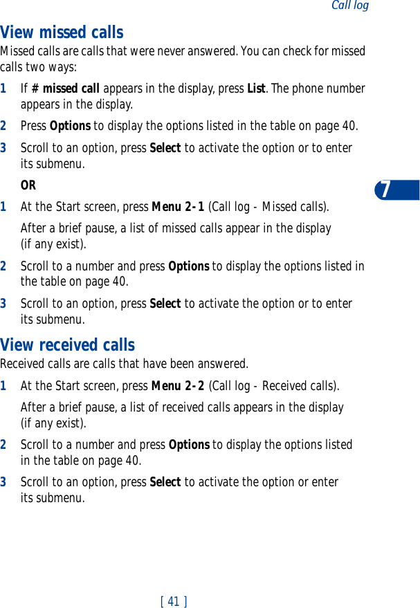 [ 41 ]Call log7View missed callsMissed calls are calls that were never answered. You can check for missed calls two ways:1If # missed call appears in the display, press List. The phone number appears in the display.2Press Options to display the options listed in the table on page 40.3Scroll to an option, press Select to activate the option or to enter its submenu.OR1At the Start screen, press Menu 2-1 (Call log - Missed calls).After a brief pause, a list of missed calls appear in the display (if any exist).2Scroll to a number and press Options to display the options listed in the table on page 40.3Scroll to an option, press Select to activate the option or to enter its submenu.View received callsReceived calls are calls that have been answered.1At the Start screen, press Menu 2-2 (Call log - Received calls).After a brief pause, a list of received calls appears in the display (if any exist).2Scroll to a number and press Options to display the options listed in the table on page 40.3Scroll to an option, press Select to activate the option or enter its submenu.