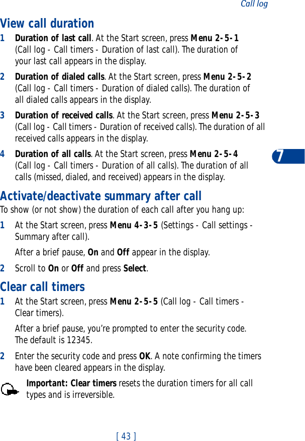 [ 43 ]Call log7View call duration1Duration of last call. At the Start screen, press Menu 2-5-1 (Call log - Call timers - Duration of last call). The duration of your last call appears in the display.2Duration of dialed calls. At the Start screen, press Menu 2-5-2 (Call log - Call timers - Duration of dialed calls). The duration of all dialed calls appears in the display.3Duration of received calls. At the Start screen, press Menu 2-5-3 (Call log - Call timers - Duration of received calls). The duration of all received calls appears in the display.4Duration of all calls. At the Start screen, press Menu 2-5-4 (Call log - Call timers - Duration of all calls). The duration of all calls (missed, dialed, and received) appears in the display.Activate/deactivate summary after callTo show (or not show) the duration of each call after you hang up:1At the Start screen, press Menu 4-3-5 (Settings - Call settings - Summary after call). After a brief pause, On and Off appear in the display. 2Scroll to On or Off and press Select.Clear call timers1At the Start screen, press Menu 2-5-5 (Call log - Call timers - Clear timers). After a brief pause, you’re prompted to enter the security code. The default is 12345.2Enter the security code and press OK. A note confirming the timers have been cleared appears in the display.Important: Clear timers resets the duration timers for all call types and is irreversible.
