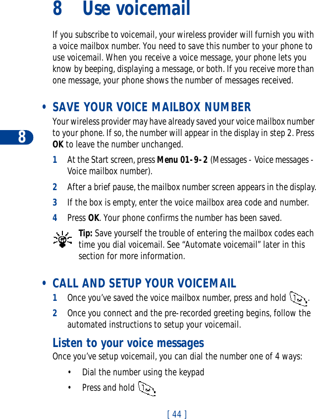 8[ 44 ]8Use voicemailIf you subscribe to voicemail, your wireless provider will furnish you with a voice mailbox number. You need to save this number to your phone to use voicemail. When you receive a voice message, your phone lets you know by beeping, displaying a message, or both. If you receive more than one message, your phone shows the number of messages received. • SAVE YOUR VOICE MAILBOX NUMBERYour wireless provider may have already saved your voice mailbox number to your phone. If so, the number will appear in the display in step 2. Press OK to leave the number unchanged.1At the Start screen, press Menu 01-9-2 (Messages - Voice messages - Voice mailbox number).2After a brief pause, the mailbox number screen appears in the display.3If the box is empty, enter the voice mailbox area code and number.4Press OK. Your phone confirms the number has been saved.Tip: Save yourself the trouble of entering the mailbox codes each time you dial voicemail. See “Automate voicemail” later in this section for more information. • CALL AND SETUP YOUR VOICEMAIL1Once you’ve saved the voice mailbox number, press and hold  . 2Once you connect and the pre-recorded greeting begins, follow the automated instructions to setup your voicemail.Listen to your voice messagesOnce you’ve setup voicemail, you can dial the number one of 4 ways:• Dial the number using the keypad• Press and hold 