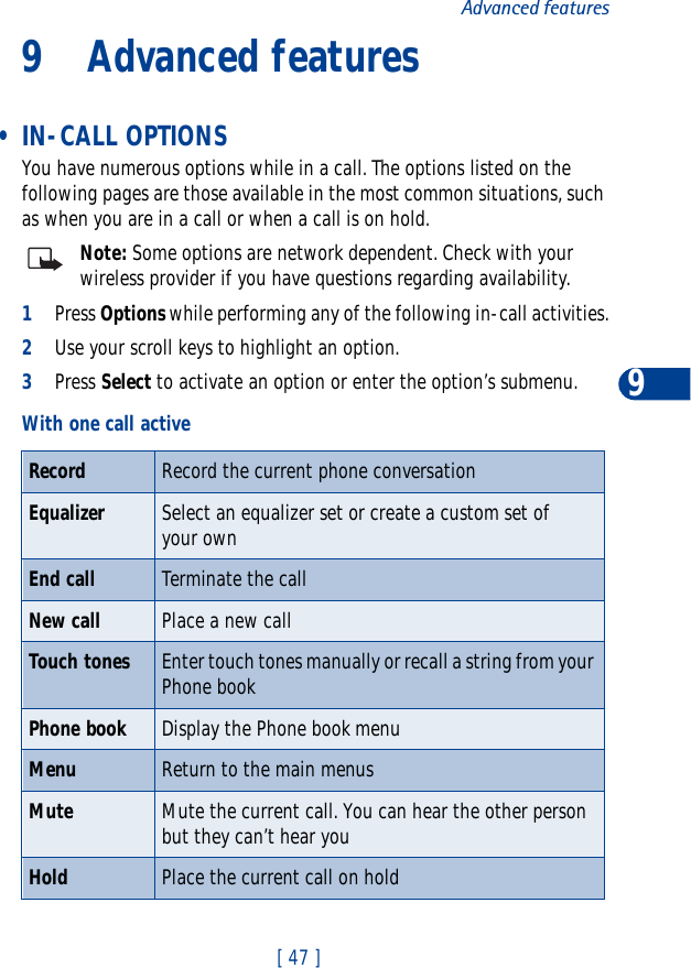 [ 47 ]Advanced features99 Advanced features • IN-CALL OPTIONSYou have numerous options while in a call. The options listed on the following pages are those available in the most common situations, such as when you are in a call or when a call is on hold.Note: Some options are network dependent. Check with your wireless provider if you have questions regarding availability.1Press Options while performing any of the following in-call activities.2Use your scroll keys to highlight an option.3Press Select to activate an option or enter the option’s submenu.With one call activeRecord Record the current phone conversationEqualizer Select an equalizer set or create a custom set of your ownEnd call Terminate the callNew call Place a new callTouch tones Enter touch tones manually or recall a string from your Phone bookPhone book Display the Phone book menuMenu Return to the main menusMute Mute the current call. You can hear the other person but they can’t hear youHold Place the current call on hold