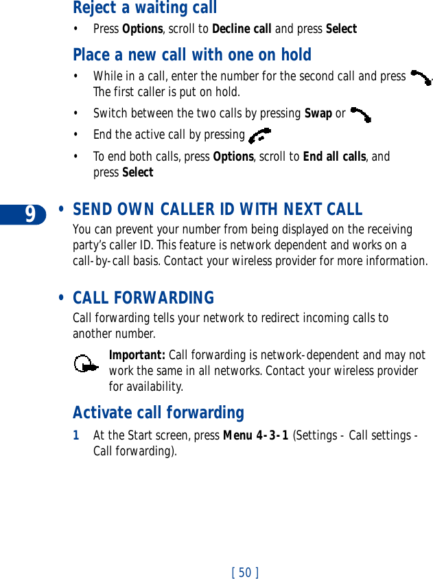 9[ 50 ]Reject a waiting call•Press Options, scroll to Decline call and press SelectPlace a new call with one on hold• While in a call, enter the number for the second call and press  . The first caller is put on hold.• Switch between the two calls by pressing Swap or • End the active call by pressing • To end both calls, press Options, scroll to End all calls, and press Select • SEND OWN CALLER ID WITH NEXT CALLYou can prevent your number from being displayed on the receiving party’s caller ID. This feature is network dependent and works on a call-by-call basis. Contact your wireless provider for more information.  • CALL FORWARDINGCall forwarding tells your network to redirect incoming calls to another number.Important: Call forwarding is network-dependent and may not work the same in all networks. Contact your wireless provider for availability.Activate call forwarding1At the Start screen, press Menu 4-3-1 (Settings - Call settings - Call forwarding).
