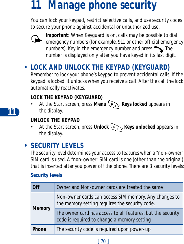 11[ 70 ]11 Manage phone securityYou can lock your keypad, restrict selective calls, and use security codes to secure your phone against accidental or unauthorized use.Important: When Keyguard is on, calls may be possible to dial emergency numbers (for example, 911 or other official emergency numbers). Key in the emergency number and press  . The number is displayed only after you have keyed in its last digit. • LOCK AND UNLOCK THE KEYPAD (KEYGUARD)Remember to lock your phone’s keypad to prevent accidental calls. If the keypad is locked, it unlocks when you receive a call. After the call the lock automatically reactivates.LOCK THE KEYPAD (KEYGUARD)• At the Start screen, press Menu . Keys locked appears in the display.UNLOCK THE KEYPAD• At the Start screen, press Unlock . Keys unlocked appears in the display. • SECURITY LEVELSThe security level determines your access to features when a “non-owner” SIM card is used. A “non-owner” SIM card is one (other than the original) that is inserted after you power off the phone. There are 3 security levels:Security levelsOff Owner and Non-owner cards are treated the sameMemoryNon-owner cards can access SIM memory. Any changes to the memory setting requires the security code.The owner card has access to all features, but the security code is required to change a memory settingPhone The security code is required upon power-up