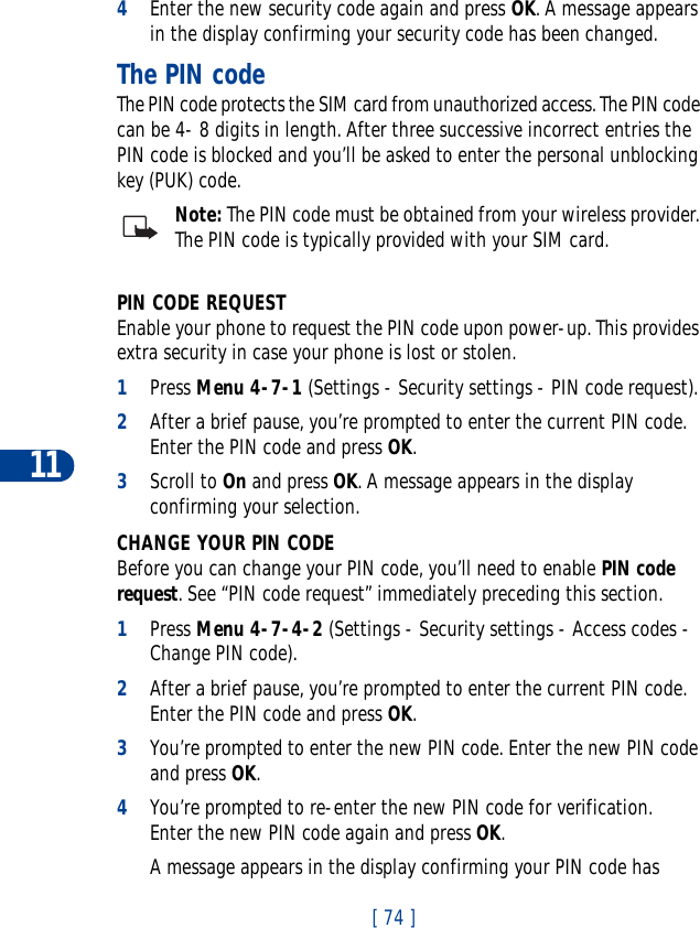 11[ 74 ]4Enter the new security code again and press OK. A message appears in the display confirming your security code has been changed.The PIN codeThe PIN code protects the SIM card from unauthorized access. The PIN code can be 4- 8 digits in length. After three successive incorrect entries the PIN code is blocked and you’ll be asked to enter the personal unblocking key (PUK) code.Note: The PIN code must be obtained from your wireless provider. The PIN code is typically provided with your SIM card.PIN CODE REQUESTEnable your phone to request the PIN code upon power-up. This provides extra security in case your phone is lost or stolen.1Press Menu 4-7-1 (Settings - Security settings - PIN code request).2After a brief pause, you’re prompted to enter the current PIN code. Enter the PIN code and press OK.3Scroll to On and press OK. A message appears in the display confirming your selection.CHANGE YOUR PIN CODEBefore you can change your PIN code, you’ll need to enable PIN code request. See “PIN code request” immediately preceding this section.1Press Menu 4-7-4-2 (Settings - Security settings - Access codes - Change PIN code).2After a brief pause, you’re prompted to enter the current PIN code. Enter the PIN code and press OK.3You’re prompted to enter the new PIN code. Enter the new PIN code and press OK.4You’re prompted to re-enter the new PIN code for verification. Enter the new PIN code again and press OK.A message appears in the display confirming your PIN code has 