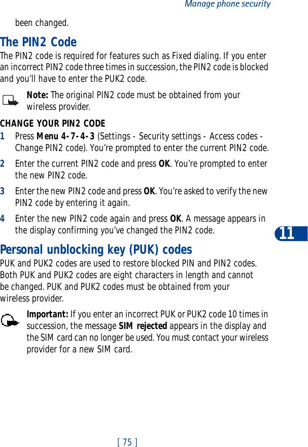 [ 75 ]Manage phone security11been changed.The PIN2 CodeThe PIN2 code is required for features such as Fixed dialing. If you enter an incorrect PIN2 code three times in succession, the PIN2 code is blocked and you’ll have to enter the PUK2 code.Note: The original PIN2 code must be obtained from your wireless provider.CHANGE YOUR PIN2 CODE1Press Menu 4-7-4-3 (Settings - Security settings - Access codes - Change PIN2 code). You’re prompted to enter the current PIN2 code.2Enter the current PIN2 code and press OK. You’re prompted to enter the new PIN2 code.3Enter the new PIN2 code and press OK. You’re asked to verify the new PIN2 code by entering it again.4Enter the new PIN2 code again and press OK. A message appears in the display confirming you’ve changed the PIN2 code.Personal unblocking key (PUK) codesPUK and PUK2 codes are used to restore blocked PIN and PIN2 codes. Both PUK and PUK2 codes are eight characters in length and cannot be changed. PUK and PUK2 codes must be obtained from your wireless provider.Important: If you enter an incorrect PUK or PUK2 code 10 times in succession, the message SIM rejected appears in the display and the SIM card can no longer be used. You must contact your wireless provider for a new SIM card.