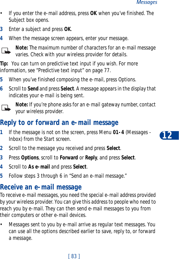 [ 83 ]Messages12• If you enter the e-mail address, press OK when you’ve finished. The Subject box opens.3Enter a subject and press OK.4When the message screen appears, enter your message.Note: The maximum number of characters for an e-mail message varies. Check with your wireless provider for details.Tip: You can turn on predictive text input if you wish. For more information, see “Predictive text input” on page 77.5When you’ve finished composing the e-mail, press Options.6Scroll to Send and press Select. A message appears in the display that indicates your e-mail is being sent.Note: If you’re phone asks for an e-mail gateway number, contact your wireless provider.Reply to or forward an e-mail message1If the message is not on the screen, press Menu 01-4 (Messages - Inbox) from the Start screen.2Scroll to the message you received and press Select.3Press Options, scroll to Forward or Reply, and press Select.4Scroll to As e-mail and press Select.5Follow steps 3 through 6 in “Send an e-mail message.”Receive an e-mail messageTo receive e-mail messages, you need the special e-mail address provided by your wireless provider. You can give this address to people who need to reach you by e-mail. They can then send e-mail messages to you from their computers or other e-mail devices.• Messages sent to you by e-mail arrive as regular text messages. You can use all the options described earlier to save, reply to, or forward a message.