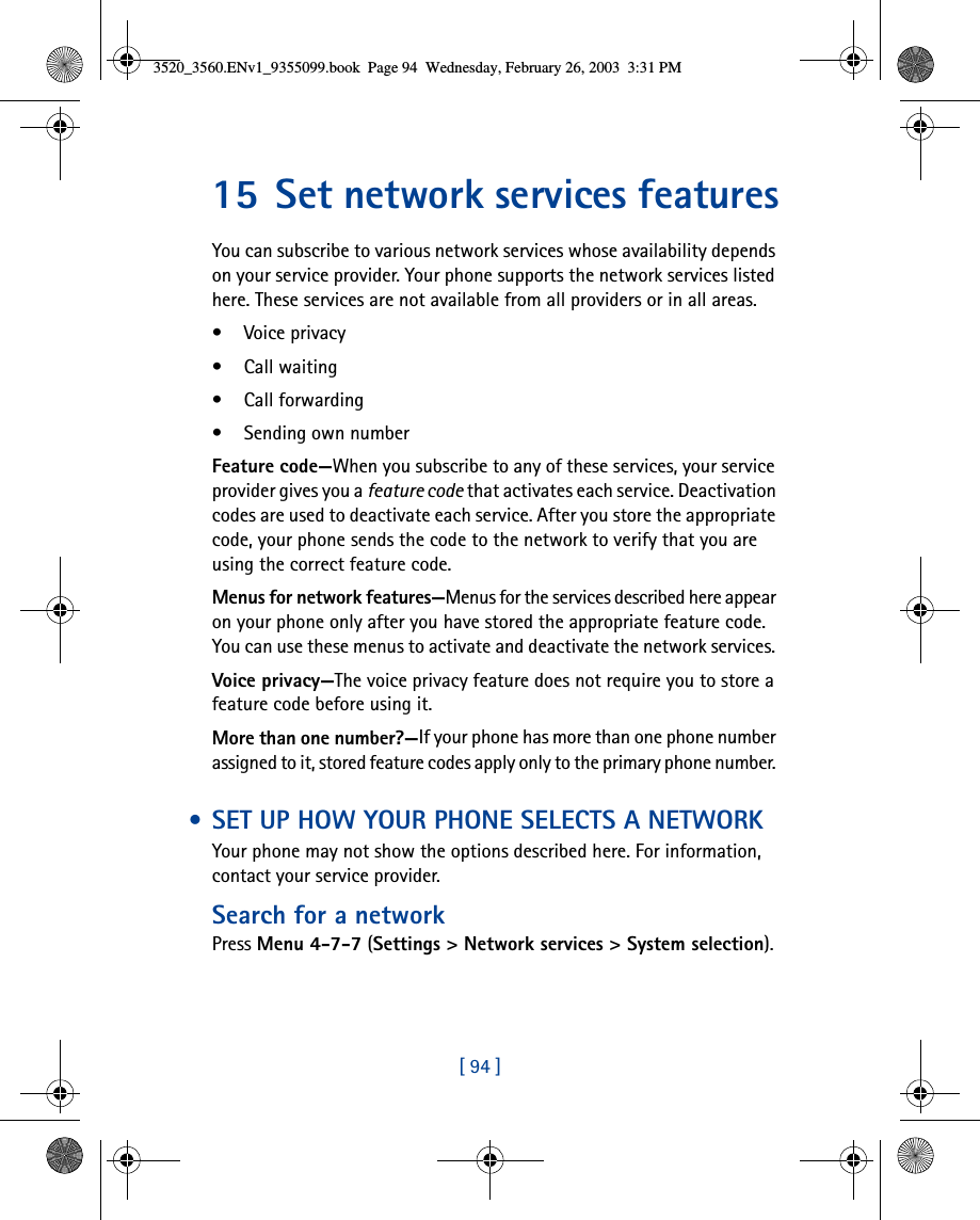 [ 94 ]15 Set network services featuresYou can subscribe to various network services whose availability depends on your service provider. Your phone supports the network services listed here. These services are not available from all providers or in all areas.• Voice privacy• Call waiting• Call forwarding• Sending own numberFeature code—When you subscribe to any of these services, your service provider gives you a feature code that activates each service. Deactivation codes are used to deactivate each service. After you store the appropriate code, your phone sends the code to the network to verify that you are using the correct feature code. Menus for network features—Menus for the services described here appear on your phone only after you have stored the appropriate feature code. You can use these menus to activate and deactivate the network services. Voice privacy—The voice privacy feature does not require you to store a feature code before using it.More than one number?—If your phone has more than one phone number assigned to it, stored feature codes apply only to the primary phone number.  • SET UP HOW YOUR PHONE SELECTS A NETWORKYour phone may not show the options described here. For information, contact your service provider.Search for a networkPress Menu 4-7-7 (Settings &gt; Network services &gt; System selection).3520_3560.ENv1_9355099.book  Page 94  Wednesday, February 26, 2003  3:31 PM